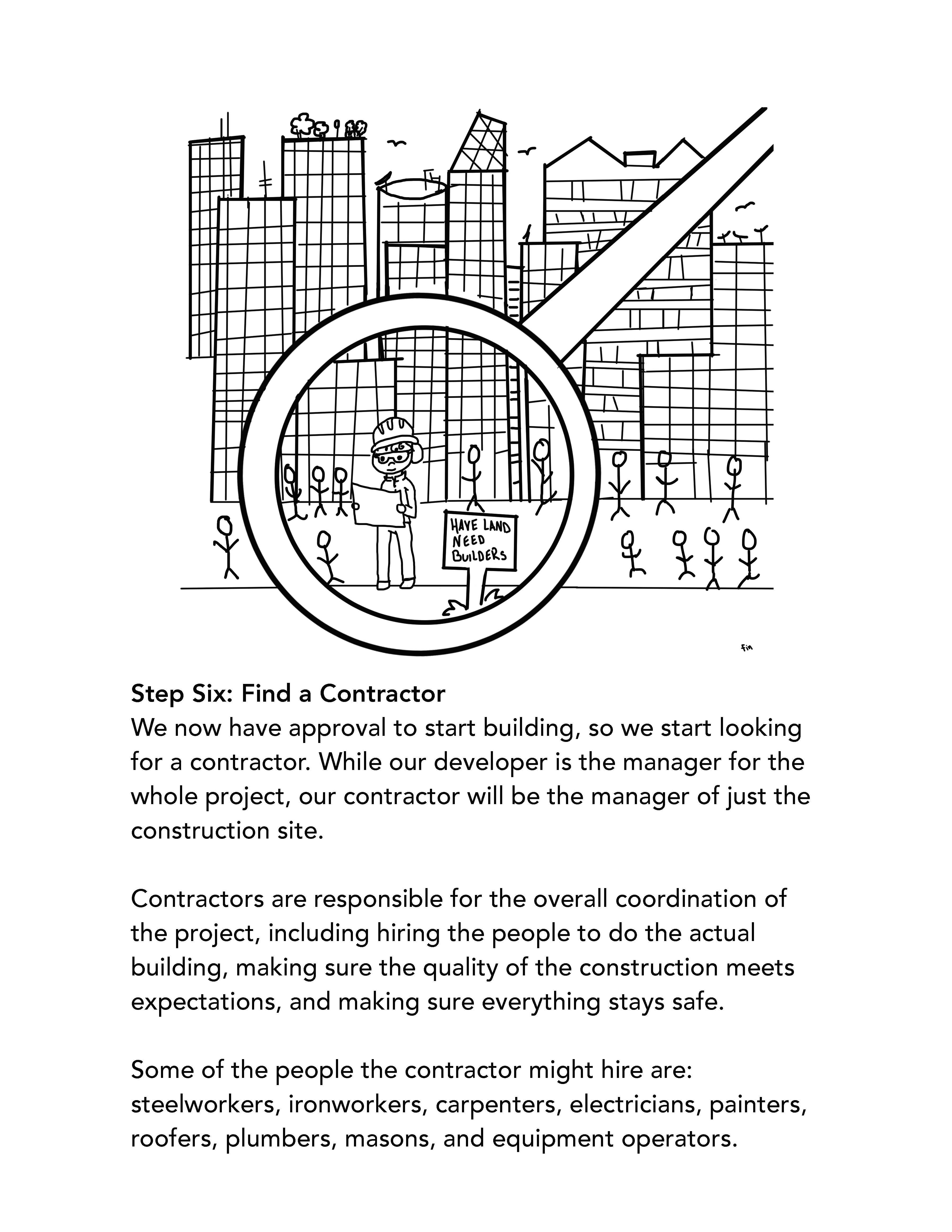 Step Six: Find a Contractor We now have approval to start building, so we start looking for a contractor. While our developer is the manager for the whole project, our contractor will be the manager of just the construction site. Contractors are responsible for the overall coordination of the project, including hiring the people to do the actual building, making sure the quality of the construction meets expectations, and making sure everything stays safe. Some of the people the contractor might hire are: steelworkers, ironworkers, carpenters, electricians, painters, roofers, plumbers, masons, and equipment operators.